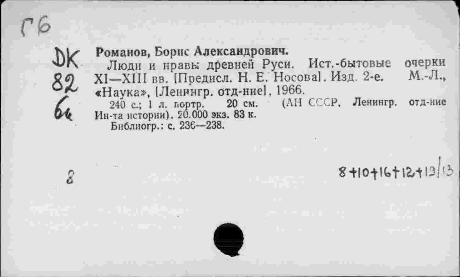 ﻿ж 82 ék
Романов, Борис Александрович.
Люди и нравы древней Руси. Ист.-бытовые очерки XI—XIII вв. [Предисл. H. Е. Носова]. Изд. 2-е.	М.-Л.,
«Наука», ІЛенингр. отд-ние], 1966.
240 с.; 1 л. портр. 20 см. (АН СССР. Ленингр. отд-ние Ин-та истории). 20.000 экз. 83 к.
Библиогр.: с. 236—238.
6
I